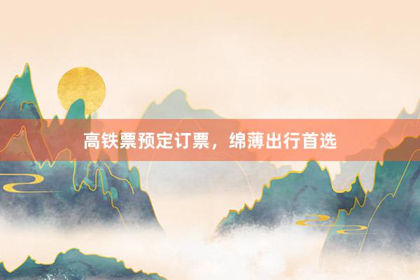 高铁票预定订票，绵薄出行首选